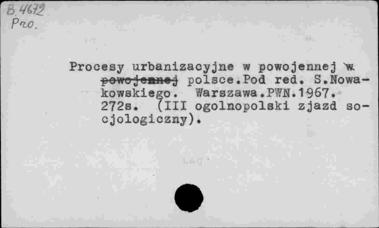 ﻿b.W2 P'to.
Procesy urbanizacyjne w powojennej X powgjeanej polsce.Pod red. S.Nowa-kowakiego. Warszawa.PWN.1967. 272s. (Ill ogolnopolski zjazd so-cjologiczny).